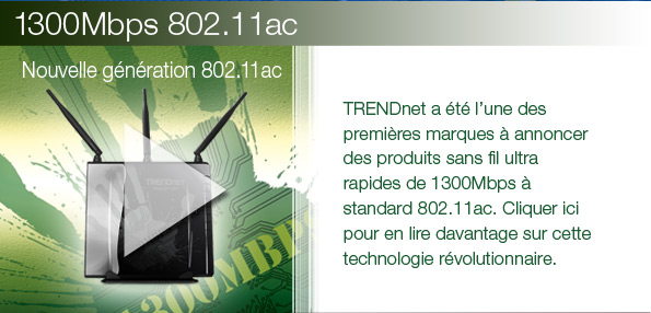 TRENDnet a &eacute;t&eacute; l&rsquo;une des premi&egrave;res marques &agrave; annoncer des produits sans fil ultra rapides de 1300Mbps &agrave; standard 802.11ac. Cliquer ici pour en lire davantage sur cette technologie r&eacute;volutionnaire.