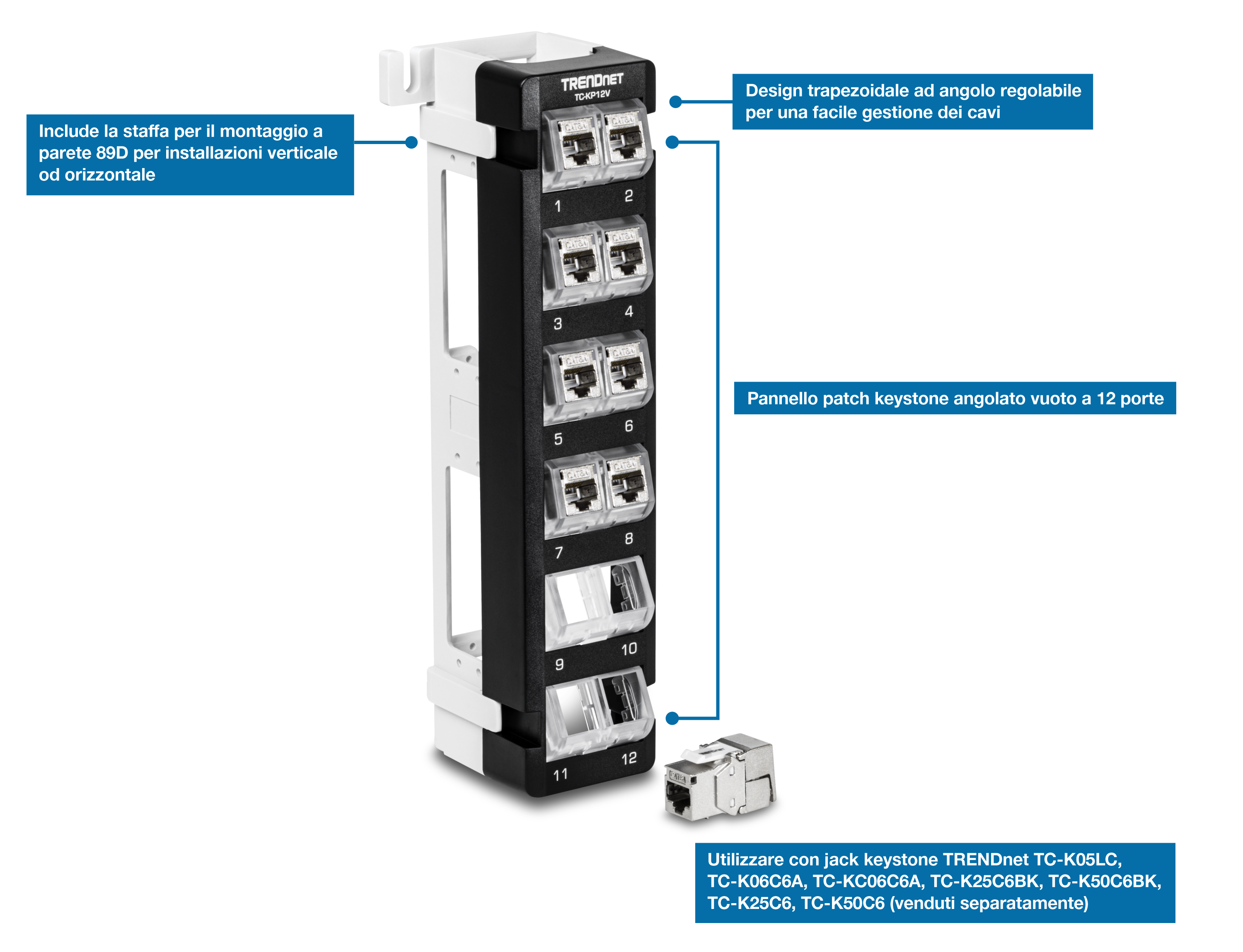 Un pannello patch Keystone per montaggio a parete angolato vuoto a 12 porte TRENDnet TC-KP12V. È dotato di un design trapezoidale angolato regolabile per una facile gestione dei cavi e include una staffa di montaggio a parete 89D per installazioni verticali o orizzontali. Dispone di 12 porte ed è compatibile con i jack keystone TRENDnet (TC-K05LC, TC-K06C6A, TC-K06C6A, TC-K25C6BK, TC-K50C6BK, TC-K25C6, TC-K50C6), venduti separatamente.